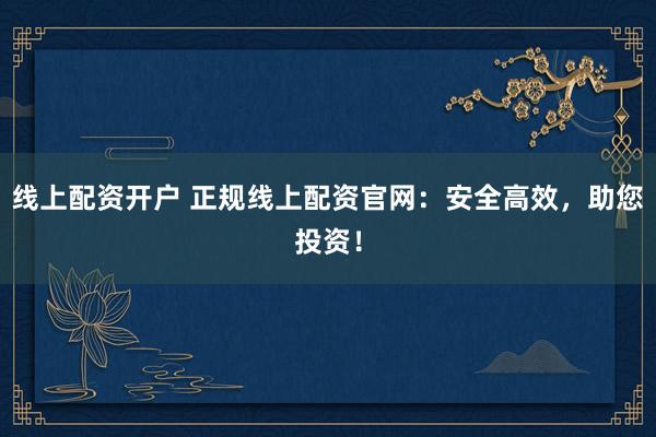 线上配资开户 正规线上配资官网：安全高效，助您投资！