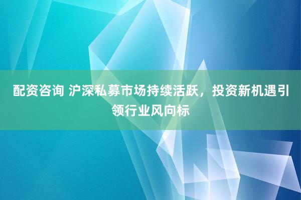 配资咨询 沪深私募市场持续活跃，投资新机遇引领行业风向标