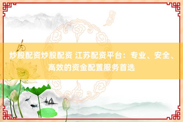 炒股配资炒股配资 江苏配资平台：专业、安全、高效的资金配置服务首选
