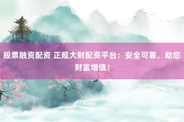 股票融资配资 正规大财配资平台：安全可靠，助您财富增值！