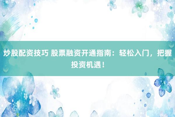 炒股配资技巧 股票融资开通指南：轻松入门，把握投资机遇！