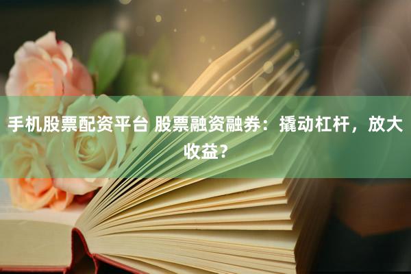 手机股票配资平台 股票融资融券：撬动杠杆，放大收益？