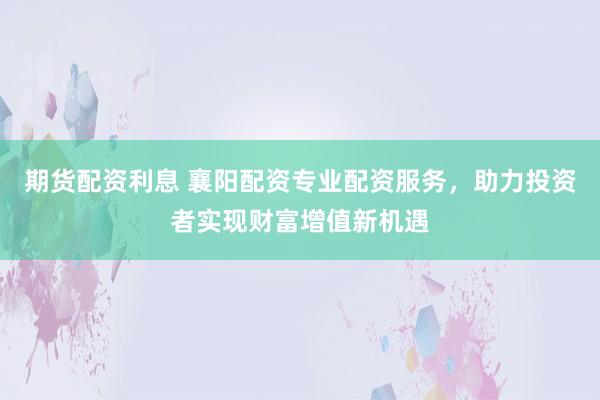 期货配资利息 襄阳配资专业配资服务，助力投资者实现财富增值新机遇