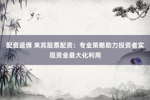 配资返佣 来宾股票配资：专业策略助力投资者实现资金最大化利用