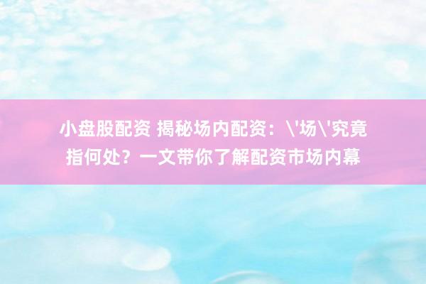 小盘股配资 揭秘场内配资：'场'究竟指何处？一文带你了解配资市场内幕