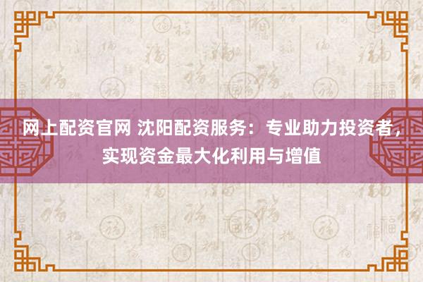 网上配资官网 沈阳配资服务：专业助力投资者，实现资金最大化利用与增值
