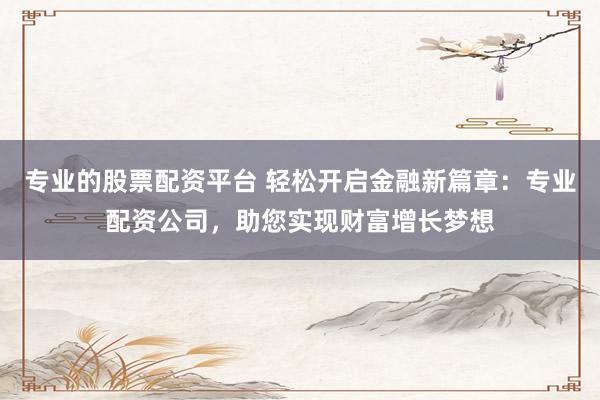 专业的股票配资平台 轻松开启金融新篇章：专业配资公司，助您实现财富增长梦想