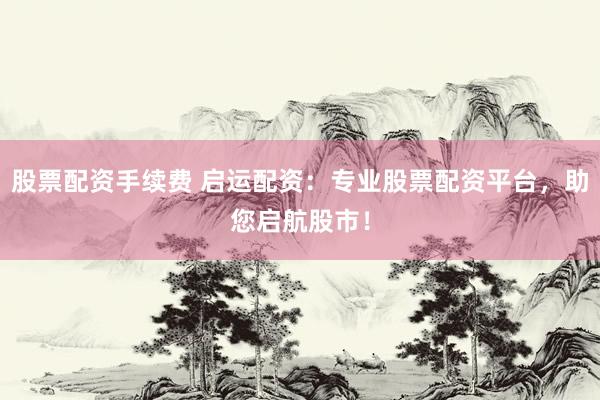 股票配资手续费 启运配资：专业股票配资平台，助您启航股市！