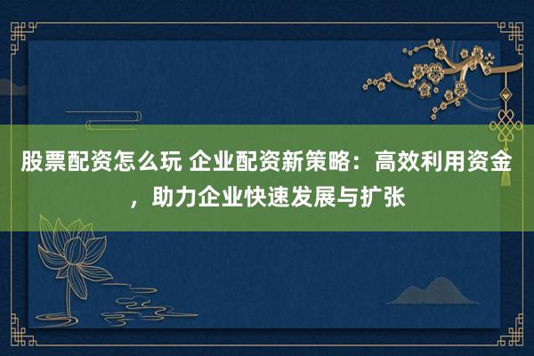 股票配资怎么玩 企业配资新策略：高效利用资金，助力企业快速发展与扩张