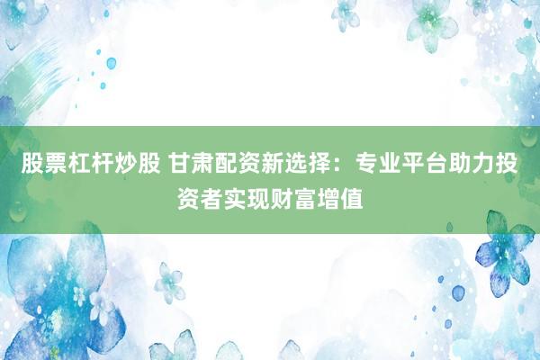 股票杠杆炒股 甘肃配资新选择：专业平台助力投资者实现财富增值