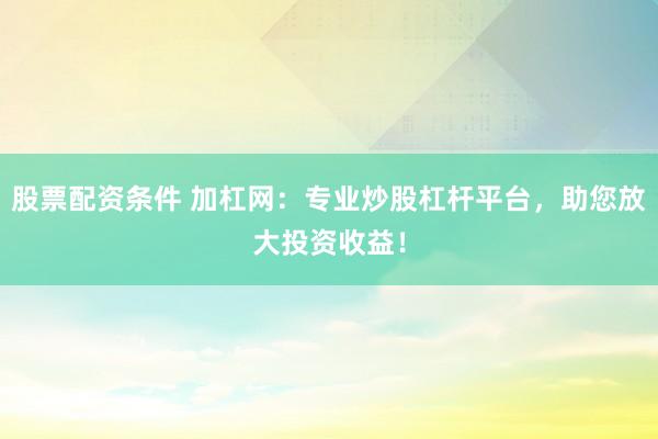 股票配资条件 加杠网：专业炒股杠杆平台，助您放大投资收益！