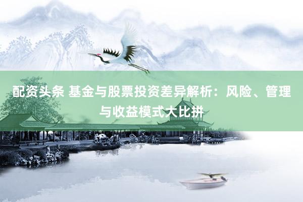 配资头条 基金与股票投资差异解析：风险、管理与收益模式大比拼