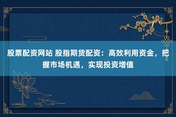 股票配资网站 股指期货配资：高效利用资金，把握市场机遇，实现投资增值