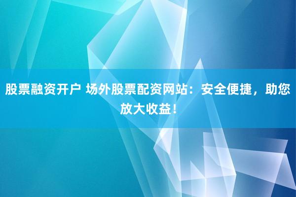 股票融资开户 场外股票配资网站：安全便捷，助您放大收益！