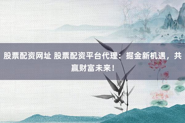 股票配资网址 股票配资平台代理：掘金新机遇，共赢财富未来！