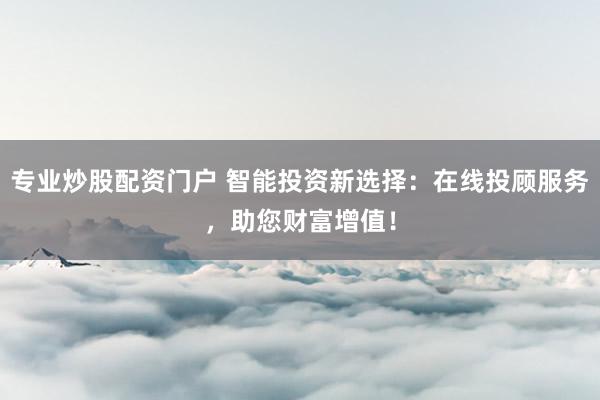 专业炒股配资门户 智能投资新选择：在线投顾服务，助您财富增值！