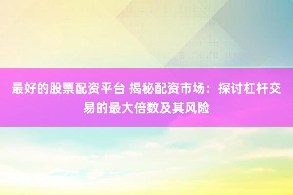 最好的股票配资平台 揭秘配资市场：探讨杠杆交易的最大倍数及其风险