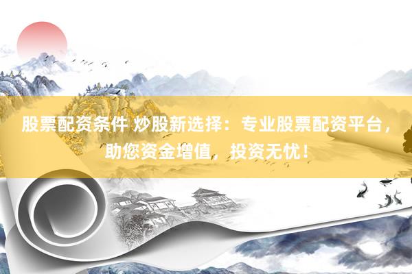 股票配资条件 炒股新选择：专业股票配资平台，助您资金增值，投资无忧！