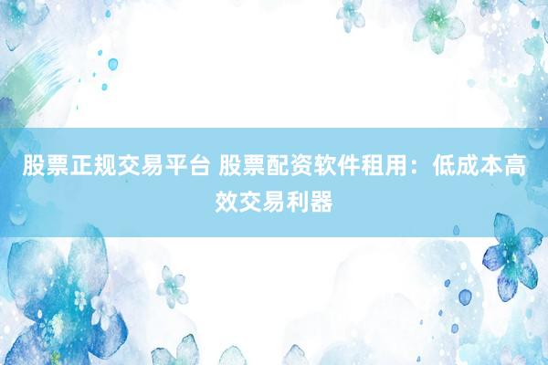 股票正规交易平台 股票配资软件租用：低成本高效交易利器