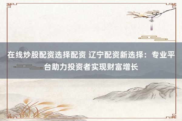 在线炒股配资选择配资 辽宁配资新选择：专业平台助力投资者实现财富增长