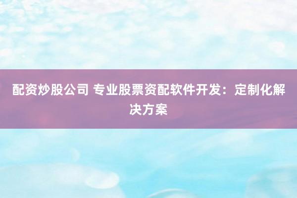 配资炒股公司 专业股票资配软件开发：定制化解决方案
