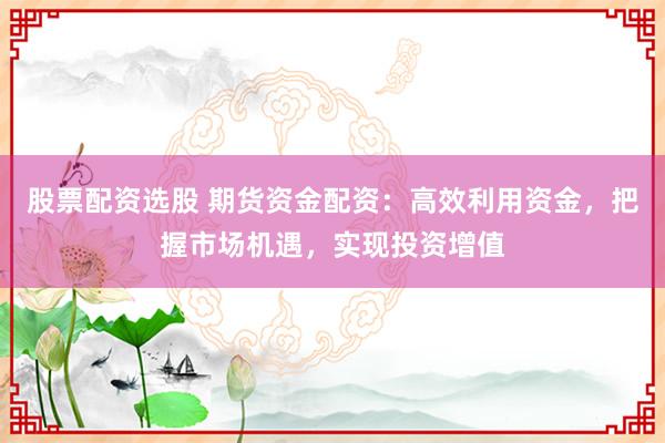股票配资选股 期货资金配资：高效利用资金，把握市场机遇，实现投资增值