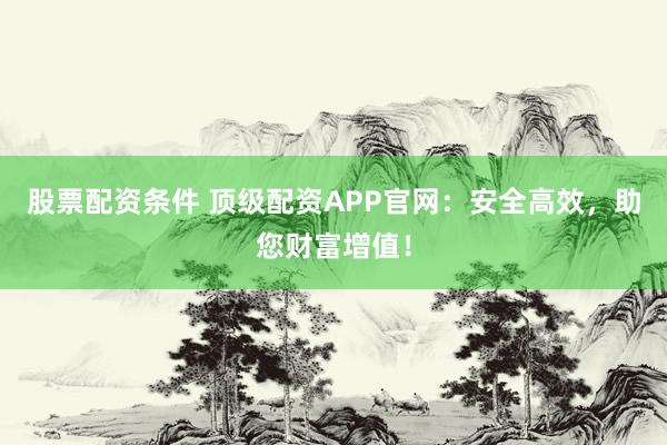股票配资条件 顶级配资APP官网：安全高效，助您财富增值！