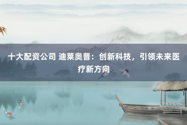 十大配资公司 迪莱奥普：创新科技，引领未来医疗新方向
