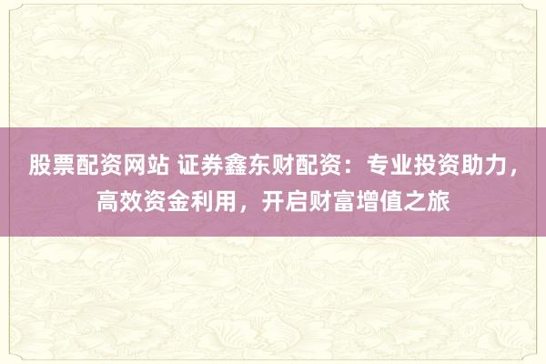 股票配资网站 证券鑫东财配资：专业投资助力，高效资金利用，开启财富增值之旅
