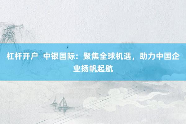 杠杆开户  中银国际：聚焦全球机遇，助力中国企业扬帆起航