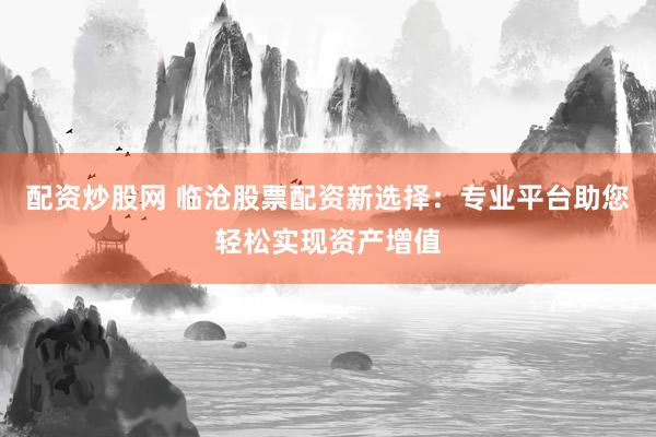 配资炒股网 临沧股票配资新选择：专业平台助您轻松实现资产增值