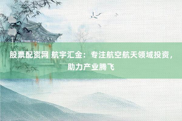 股票配资网 航宇汇金：专注航空航天领域投资，助力产业腾飞