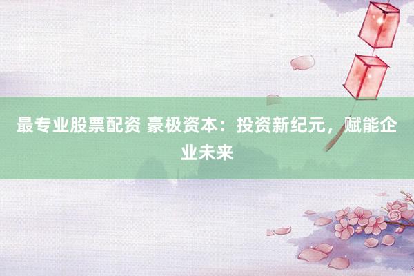 最专业股票配资 豪极资本：投资新纪元，赋能企业未来
