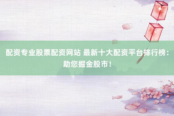 配资专业股票配资网站 最新十大配资平台排行榜：助您掘金股市！
