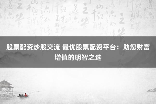 股票配资炒股交流 最优股票配资平台：助您财富增值的明智之选