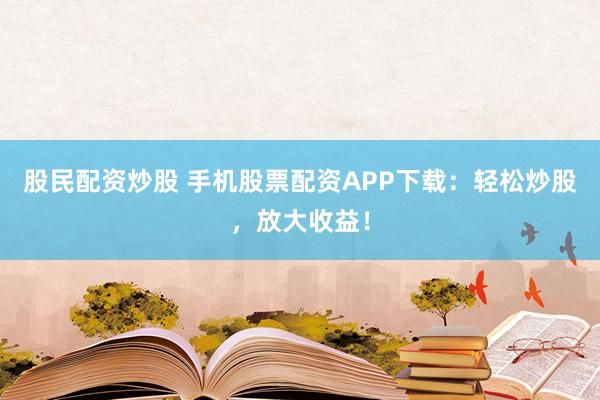 股民配资炒股 手机股票配资APP下载：轻松炒股，放大收益！