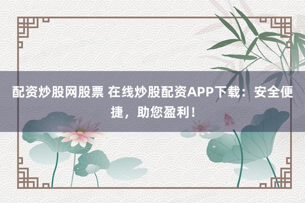 配资炒股网股票 在线炒股配资APP下载：安全便捷，助您盈利！