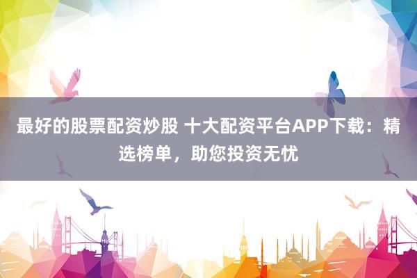 最好的股票配资炒股 十大配资平台APP下载：精选榜单，助您投资无忧