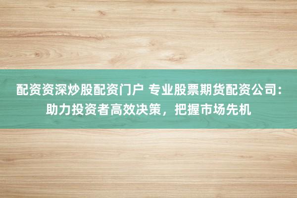 配资资深炒股配资门户 专业股票期货配资公司：助力投资者高效决策，把握市场先机
