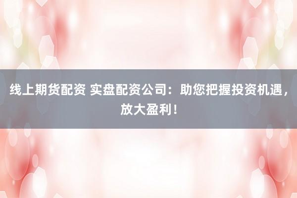线上期货配资 实盘配资公司：助您把握投资机遇，放大盈利！
