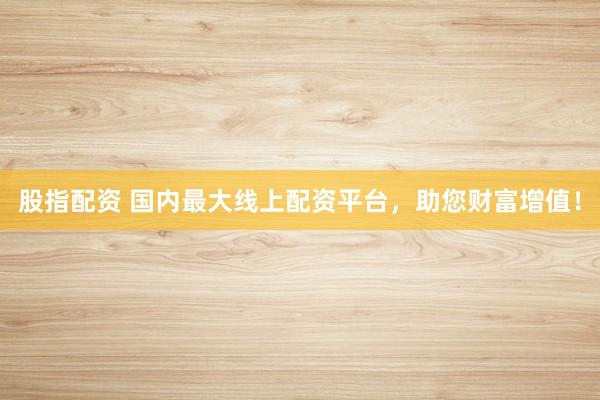股指配资 国内最大线上配资平台，助您财富增值！
