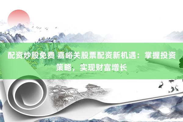 配资炒股免费 嘉峪关股票配资新机遇：掌握投资策略，实现财富增长