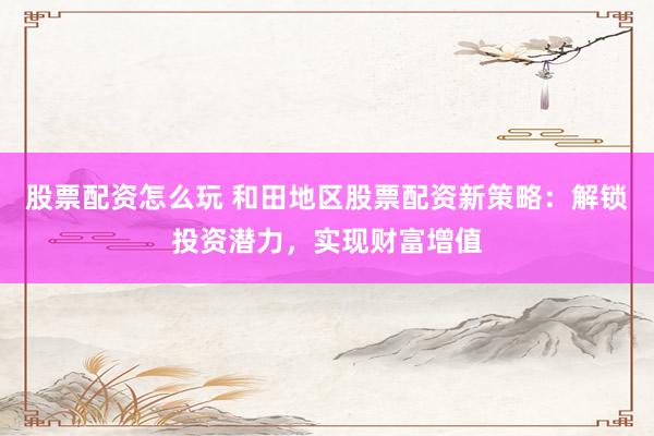 股票配资怎么玩 和田地区股票配资新策略：解锁投资潜力，实现财富增值