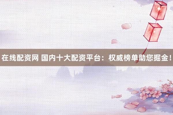 在线配资网 国内十大配资平台：权威榜单助您掘金！