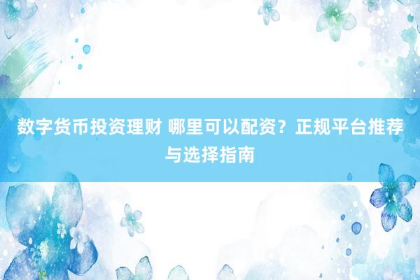 数字货币投资理财 哪里可以配资？正规平台推荐与选择指南