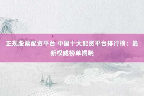 正规股票配资平台 中国十大配资平台排行榜：最新权威榜单揭晓