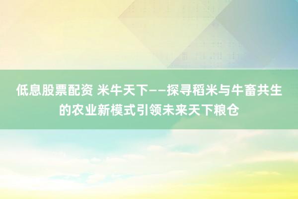 低息股票配资 米牛天下——探寻稻米与牛畜共生的农业新模式引领未来天下粮仓