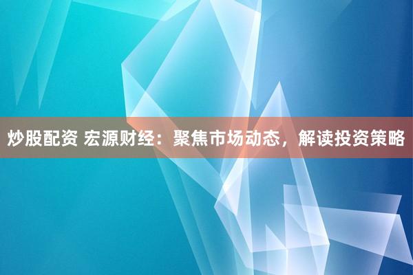 炒股配资 宏源财经：聚焦市场动态，解读投资策略
