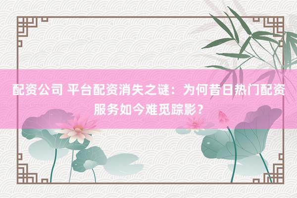 配资公司 平台配资消失之谜：为何昔日热门配资服务如今难觅踪影？