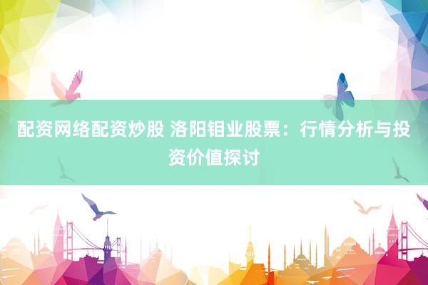 配资网络配资炒股 洛阳钼业股票：行情分析与投资价值探讨